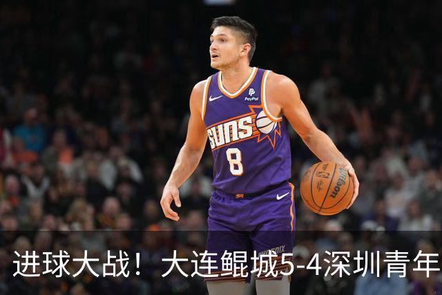 进球大战！大连鲲城5-4深圳青年人近7轮首胜 刘云双响+超级世界波